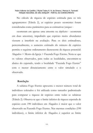 Pedro Volkmer de Castilho / Michel Tadeu R. N. de Omena / Marcos H. Taniwaki
PARQUE NACIONAL DE SÃO JOAQUIM - PORTAL DO CONHECIMENTO
146
No cálculo de riqueza de espécies estimada para os três
agrupamentos (Tabela 2), as espécies pouco ocorrentes foram
consideradas como parâmetros para as estimativas (uniques -
ocorreram em apenas uma amostra ou duplicates - ocorreram
em duas amostras), impedindo que espécies muito abundantes
viessem a interferir na avaliação. Para os dois estimadores,
percentualmente, o aumento estimado do número de espécies
permite o seguinte ordenamento decrescente de riqueza potencial:
Alagados > Morro da Igreja > Fazenda Fogo Eterno. Nota-se que
os valores observados, para todas as localidades, encontram-se
abaixo do esperado, tendo a localidade “Fazenda Fogo Eterno”
com o menor distanciamento entre o valor simulado e o
observado.
Rarefação
A subárea Fogo Eterno apresenta o menor número total de
indivíduos coletados e foi utilizada como tamanho padronizado
para comparar a riqueza de espécies entre todas as subáreas
(Tabela 2). Observa-se que o limite inferior de riqueza esperada de
espécies com 190 indivíduos em Alagados é maior que o valor
observado na Fazenda Fogo Eterno. Nas mesmas condições (190
indivíduos), o limite inferior de Alagados é superior ao limite
 