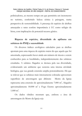 Pedro Volkmer de Castilho / Michel Tadeu R. N. de Omena / Marcos H. Taniwaki
PARQUE NACIONAL DE SÃO JOAQUIM - PORTAL DO CONHECIMENTO
150
polinizadores, ao mesmo tempo em que permitiria um incremento
no turismo, conferindo beleza cênica à paisagem, numa
perspectiva de sustentabilidade. A presença de espécies de abelhas
ameaçadas e raras confere importância à UC como refúgio da
biota, com implicações de potencial recurso gênico.
Riqueza de espécies, diversidade de apifauna em
subáreas do PNSJ e sazonalidade
Os diversos índices ecológicos calculados para as abelhas
apontam para uma riqueza de espécies maior do que aquela que foi
amostrada, expressando haver ainda um número de táxons a serem
conhecidos para as localidades, independentemente das subáreas
estudadas. A subárea Alagados se destaca pela sua diversidade,
evidenciando um ambiente que sustenta uma intensa atividade
biológica, que sua grande extensão amplia potencialmente. Há que
se relevar que as subáreas mais intensamente coletadas apresentam
superfícies de amostragem que diferem: Morro da Igreja
representa uma extensão de aproximadamente 7.000 m2
, Alagados
aproximadamente 10.000 m2
e Fogo Eterno aproximadamente
1.000 m2
.
Os dados obtidos mostram que, embora a área de
amostragem do Morro da Igreja seja
 