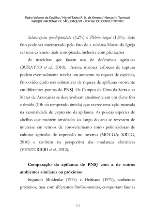 Pedro Volkmer de Castilho / Michel Tadeu R. N. de Omena / Marcos H. Taniwaki
PARQUE NACIONAL DE SÃO JOAQUIM - PORTAL DO CONHECIMENTO
152
Schwarziana quadripunctata (3,2%) e Plebeia saiqui (1,8%). Este
fato pode ser interpretado pelo fato de a subárea Morro da Igreja
ser uma extensão mais antropizada, inclusive com plantações
de macieiras que fazem uso de defensivos agrícolas
(BURATTO et al., 2010). Assim, maiores esforços de captura
podem eventualmente revelar um aumento na riqueza de espécies,
fato evidenciado nas estimativas da riqueza de apifauna ocorrente
em diferentes pontos do PNSJ. Os Campos de Cima da Serra e as
Matas de Araucárias se desenvolvem atualmente em um clima frio
e úmido (Cfb ou temperado úmido) que exerce uma ação marcada
na sazonalidade de expressão da apifauna. As poucas espécies de
abelhas que mantêm atividades ao longo do ano se revestem de
interesse em termos de aproveitamento como polinizadoras de
culturas agrícolas de expressão no inverno (MOUGA; KRUG,
2010) e também na perspectiva das mudanças climáticas
(VENTURIERI et al., 2012).
Comparação da apifauna de PNSJ com a de outros
ambientes similares ou próximos
Segundo Moldenke (1975) e Heithaus (1979), ambientes
próximos, mas com diferentes fitofisionomias, comportam faunas
 