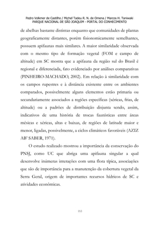 Pedro Volkmer de Castilho / Michel Tadeu R. N. de Omena / Marcos H. Taniwaki
PARQUE NACIONAL DE SÃO JOAQUIM - PORTAL DO CONHECIMENTO
153
de abelhas bastante distintas enquanto que comunidades de plantas
geograficamente distantes, porém fisionomicamente semelhantes,
possuem apifaunas mais similares. A maior similaridade observada
com o mesmo tipo de formação vegetal (FOM e campo de
altitude) em SC mostra que a apifauna da região sul do Brasil é
regional e diferenciada, fato evidenciado por análises comparativas
(PINHEIRO-MACHADO, 2002). Em relação à similaridade com
os campos rupestres e à distância existente entre os ambientes
comparados, possivelmente alguns elementos estão primaria ou
secundariamente associados a regiões específicas (xéricas, frias, de
altitude) ou a padrões de distribuição disjunta sendo, assim,
indicativos de uma história de trocas faunísticas entre áreas
mésicas e xéricas, altas e baixas, de regiões de latitude maior e
menor, ligadas, possivelmente, a ciclos climáticos favoráveis (AZIZ
AB’ SABER, 1971).
O estudo realizado mostrou a importância da conservação do
PNSJ, como UC que abriga uma apifauna singular a qual
desenvolve inúmeras interações com uma flora típica, associações
que são de importância para a manutenção da cobertura vegetal da
Serra Geral, origem de importantes recursos hídricos de SC e
atividades econômicas.
 