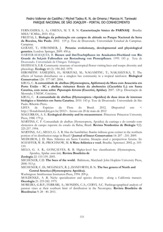 Pedro Volkmer de Castilho / Michel Tadeu R. N. de Omena / Marcos H. Taniwaki
PARQUE NACIONAL DE SÃO JOAQUIM - PORTAL DO CONHECIMENTO
155
FERNANDES, L. A.; OMENA, M. T. R. N. Caracterização básica do PARNASJ. Brasília:
MMA/ ICMbio, 2010. 43 p.
FREITAS, L. Biologia da polinização em campos de altitude no Parque Nacional da Serra
da Bocaina, São Paulo. 2002. 119 p. Tese de Doutorado. Universidade Estadual de Campinas.
Campinas.
GERAST, T.; STROMMER, J. Petunia: evolutionary, developmental and physiological
genetics. London: Springer, 2009. 450 p.
HARTER-MAEQUES, B. Bienen und ihreTrachtpflazen im Araukarien-Hochland von Rio
Grande do Sul,mit Fallstudien zur Bestaubung von Pionerpflazen. 1999. 185 p. Tese de
Doutorado. Universidade de Ubingen. Tubingen.
HEITHAUS, E.R. Community structure of neotropical flower visiting bees and wasps: diversity and
phenology. Ecology 60 (1): 190-202. 1979.
HIROMITSU SAMEJIMA, H.; MARZUKI, M.; NAGAMITSU, T.; NAKASIZUKA, T. The
effects of human disturbance on a stingless bee community in a tropical rainforest. Biological
Conservation 120: 577-587. 2004.
KRUG, C. A comunidade de abelhas (Hymenoptera, Apiformes) da Mata com Araucária em
Porto União - SC e abelhas visitantes florais da aboboreira (Cucurbita L.) em Santa
Catarina, com notas sobre Peponapis fervens (Eucerini, Apidae). 2007. 120 p. Dissertação de
Mestrado. UNESC. Criciúma.
KRUG, C. A comunidade de abelhas (Hymenoptera –Apoidea) de duas áreas de interesse
biológico e histórico em Santa Catarina. 2010. 143 p. Tese de Doutorado. Universidade de São
Paulo. Ribeirão Preto.
LISTA de Espécies da Flora do Brasil. 2012. Disponível em: <
http://floradobrasil.jbrj.gov.br/2012>. Acesso em 20 de maio de 2012
MAGURRAN, A. E. Ecological diversity and its measurement. Princeton: Princeton University
Press, 1988. 179 p.
MARTINS, C. F. Comunidade de abelhas (Hymenoptera, Apoidea) da caatinga e do cerrado com
elementos de campo rupestre do estado da Bahia, Brasil. Revista Nordestina de Biologia 9(2):
225-257. 1994.
MARTINS, A.C.; MELO, G. A. R. Has the bumblebee Bombus bellicosus gone extinct in the northern
portion of its distribution range in Brazil ? Journal of Insect Conservation 14: 207 - 210. 2009.
MEDEIROS, J. D. Mata Atlântica em Santa Catarina. Situação atual e perspectivas futuras. In:
SCHAFFER, W. B.; PROCHNOW, M. A Mata Atlântica e você. Brasília: Apremavi. 2002. p. 103-
110.
MELO, G. A. R.; GONÇALVES, R. B. Higher-level bee classifications (Hymenoptera,
Apoidea, Apidae sensu lato). Revista Brasileira de
Zoologia 22: 153-159. 2005.
MICHENER, C.D. The bees of the world. Baltimore, Maryland: John Hopkins University Press,
2000. 913 p.
MICHENER, C. D.; MCGINLEY, R. J.; DANFORTH, B. N. The bee genera of North and
Central America (Hymenoptera: Apoidea).
Washington: Smithsonian Institution Press, 1994. 209 p.
MOLDENKE, A .R. Niche specialization and species diversity along a California transect.
Oecologia 21: 219-242. 1975.
MOREIRA, G.R.P.; FERRARI, A.; MONDIN, C.A.; CERVI, A.C. Panbiogeographical analysis of
passion vines at their southern limit of distribution in the Neotropics. Revista Brasileira de
Biociências 9: 28 - 40. 2011.
 