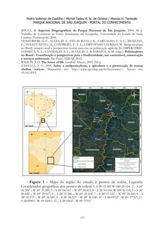 Pedro Volkmer de Castilho / Michel Tadeu R. N. de Omena / Marcos H. Taniwaki
PARQUE NACIONAL DE SÃO JOAQUIM - PORTAL DO CONHECIMENTO
157
SOUZA, B. Aspectos fitogeográficos do Parque Nacional de São Joaquim. 2004. 86 p.
Trabalho de Conclusão de Curso (Graduação em Geografia). Universidade do Estado de Santa
Catarina. Florianópolis. 2004.
VENTURIERI, G. C., ALVES, D. A., VILLAS-BOAS, J. K., CARVALHO, C. A. L., MENEZES,
C., VOLLET-NETO, A., CONTRERA, F. A. L., CORTOPASSI-LAURINO, M. Meliponicultura
no Brasil: situação atual e perspectivas futuras para uso na polinização agrícola. In: IMPERATRIZ-
FONSECA, V. L., CANHOS, D. A. L., ALVES, D. A. & SARAIVA, A. M. (orgs.). Polinizadores
no Brasil - Contribuição e perspectivas para a biodiversidade, uso sustentável, conservação
e serviços ambientais. São Paulo: EDUSP, 2012.
WILSON, E.O. The future of life. London: Abacus, 2003. 256 p.
ZANELLA, F. C. 2004. Sobre a meliponicultura, a apicultura e a preservação de nossas
abelhas nativas. Disponível em: http://www.rge.fmrp.usp.br/beescience>. Acesso em:
15/05/2013.
Figura 1 - Mapa da região do estudo e pontos de coleta. Legenda:
Coordenadas geográficas dos pontos de coleta: 1- S 28o 02 802 W 049o 29 524; 2 – S 28º
06.384' – W 49º 29.289; 3 – S 28º 04.543' – W 49º 30.815; 4 – S 28o 94 834 W 049o30 518; 5 – S 28º
06.648' – W 49º 29.947'; 6 – S 28º 07.246 – W 49º 29.414'; 7 – S 28º 07.632' – W 49º 28.820; 8 – S
28º 05.973' – W 49º 38.389'; 9 – S 28º 08.523' – W 49º 38.108'; 10 – S 28o09'52" - W 49o 37'50"; 11-
S 28o09905 - W 49o36067; 12 – S 28o18445 - W 49o 37027
 