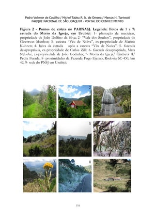 Pedro Volkmer de Castilho / Michel Tadeu R. N. de Omena / Marcos H. Taniwaki
PARQUE NACIONAL DE SÃO JOAQUIM - PORTAL DO CONHECIMENTO
158
Figura 2 - Pontos de coleta no PARNASJ. Legenda: Fotos de 1 a 7:
estrada do Morro da Igreja, em Urubici: 1- plantação de macieiras,
propriedade de João Delfino da Silva; 2- “Vale dos Sonhos”, propriedade de
Cleverson Munhoz; 3- cascata “Véu de Noiva”, ex-propriedade de Marino
Kuhnen; 4- beira da estrada após a cascata “Véu de Noiva”; 5- fazenda
desapropriada, ex-propriedade de Carlos Zilli; 6- fazenda desapropriada, Mata
Nebular, ex-propriedade de João Godinho; 7- Morro da Igreja/ Cindacta II/
Pedra Furada; 8- proximidades da Fazenda Fogo Eterno, Rodovia SC-430, km
42; 9- sede do PNSJ em Urubici;
 