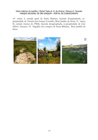 Pedro Volkmer de Castilho / Michel Tadeu R. N. de Omena / Marcos H. Taniwaki
PARQUE NACIONAL DE SÃO JOAQUIM - PORTAL DO CONHECIMENTO
159
10- ruínas I, estrada geral de Santa Barbara, fazenda desapropriada, ex-
propriedade de Tarcísio das Graças Custódio, Bom Jardim da Serra; 11- ruínas
II, estrada interna do PNSJ, fazenda desapropriada, ex-propriedade de José
Hélvio Antunes; 12- Alagados dos campos de Santa Bárbara, Bom Jardim da
Serra.
 