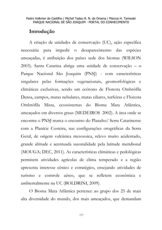 Pedro Volkmer de Castilho / Michel Tadeu R. N. de Omena / Marcos H. Taniwaki
PARQUE NACIONAL DE SÃO JOAQUIM - PORTAL DO CONHECIMENTO
137
Introdução
A criação de unidades de conservação (UC), ação específica
necessária para impedir o desaparecimento das espécies
ameaçadas, é atribuição dos países sede dos biomas (WILSON
2003). Santa Catarina abriga uma unidade de conservação – o
Parque Nacional São Joaquim (PNSJ) - com características
singulares pelas formações vegetacionais, geomorfológicas e
climáticas exclusivas, sendo um ecótono de Floresta Ombrófila
Densa, campos, matas nebulares, matas ciliares, turfeiras e Floresta
Ombrófila Mista, ecossistemas do Bioma Mata Atlântica,
ameaçados em diversos graus (MEDEIROS 2002). A área onde se
encontra o PNSJ marca o encontro do Planalto/ Serra Catarinense
com a Planície Costeira, nas configurações orográficas da Serra
Geral, de origem vulcânica mesozoica, relevo muito acidentado,
grande altitude e acentuada sazonalidade pela latitude meridional
(MOUGA; DEC, 2011). As características climáticas e pedológicas
permitem atividades agrícolas de clima temperado e a região
apresenta interesse cênico e estratégico, ensejando atividades de
turismo e controle aéreo, que se refletem econômica e
ambientalmente na UC (BOLDRINI, 2009).
O Bioma Mata Atlântica pertence ao grupo dos 25 de mais
alta diversidade do mundo, dos mais ameaçados, que demandam
 