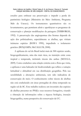 Pedro Volkmer de Castilho / Michel Tadeu R. N. de Omena / Marcos H. Taniwaki
PARQUE NACIONAL DE SÃO JOAQUIM - PORTAL DO CONHECIMENTO
138
estudos para embasar sua preservação e impedir a perda do
patrimônio biológico (Ministério do Meio Ambiente, Programa
Mab da Unesco). Os instrumentos quantitativos são os
levantamentos, que permitem aferir e aperfeiçoar os programas de
conservação e planejar modificações da paisagem (TERBORGH,
1992). A preservação das angiospermas dos biomas depende da
ação dos polinizadores, especialmente as abelhas, que visitam
inúmeras espécies (BAWA 1990), impedindo o isolamento
genético (BENJAMIN; McCALLUM, 2008).
A apifauna do sul do Brasil inclui mais de 500 espécies sendo,
biogeograficamente, uma das mais ricas, na transição entre zona
tropical e temperada, incluindo táxons das ambas (MOUGA,
2009). Como estabelece uma relação estreita com a flora que visita,
a apifauna é uma balizador de biodiversidade que reflete a variação
latitudinal e altitudinal em sua distribuição geográfica. Pela sua
sensibilidade a alterações ambientais, tem sido indicadora de
conservação do meio. O conhecimento sobre táxons de abelhas
não está estabelecido em áreas protegidas de clima temperado na
região sul de SC. Este trabalho realizou um inventário das espécies
de abelhas presentes no PNSJ e seus recursos forrageiros, visando
a obtenção de informações sobre a riqueza biológica, inserção
biogeográfica, numa perspectiva de conservação da UC.
 