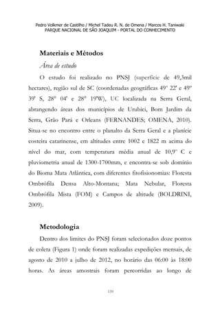 Pedro Volkmer de Castilho / Michel Tadeu R. N. de Omena / Marcos H. Taniwaki
PARQUE NACIONAL DE SÃO JOAQUIM - PORTAL DO CONHECIMENTO
139
Materiais e Métodos
Área de estudo
O estudo foi realizado no PNSJ (superfície de 49,3mil
hectares), região sul de SC (coordenadas geográficas 49o
22' e 49º
39' S, 28° 04' e 28° 19'W), UC localizada na Serra Geral,
abrangendo áreas dos municípios de Urubici, Bom Jardim da
Serra, Grão Pará e Orleans (FERNANDES; OMENA, 2010).
Situa-se no encontro entre o planalto da Serra Geral e a planície
costeira catarinense, em altitudes entre 1002 e 1822 m acima do
nível do mar, com temperatura média anual de 10,9o
C e
pluviometria anual de 1300-1700mm, e encontra-se sob domínio
do Bioma Mata Atlântica, com diferentes fitofisionomias: Floresta
Ombrófila Densa Alto-Montana; Mata Nebular, Floresta
Ombrófila Mista (FOM) e Campos de altitude (BOLDRINI,
2009).
Metodologia
Dentro dos limites do PNSJ foram selecionados doze pontos
de coleta (Figura 1) onde foram realizadas expedições mensais, de
agosto de 2010 a julho de 2012, no horário das 06:00 às 18:00
horas. As áreas amostrais foram percorridas ao longo de
 