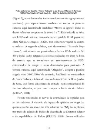 Pedro Volkmer de Castilho / Michel Tadeu R. N. de Omena / Marcos H. Taniwaki
PARQUE NACIONAL DE SÃO JOAQUIM - PORTAL DO CONHECIMENTO
141
(Figura 2), nove dentre eles foram reunidos em três agrupamentos
(subáreas) para representarem unidades de cotejo. A primeira
subárea, aqui denominada localidade “Morro da Igreja”, inclui os
dados referentes aos pontos de coleta 1 a 7. Esta unidade se inicia
aos 1.002 m de altitude, com cobertura vegetal de FOM, passa por
Mata Nebular e chega a 1.822m, com cobertura vegetal de campo
e turfeiras. A segunda subárea, aqui denominada “Fazenda Fogo
Eterno”, está situada nas proximidades do km 42 da rodovia SC
430 e inclui dados referentes a coletas realizadas em áreas na beira
da estrada, que se constituem em remanescentes de FOM
entremeados de campo e áreas desmatadas para pastoreio. A
terceira subárea, aqui denominada “Alagados”, designa a planície
alagada com 3.000.000m2
de extensão, localizada na comunidade
de Santa Bárbara, a 6 Km do centro do município de Bom Jardim
da Serra, que forma um charco de altitude num espraiamento do
rio dos Alagados, o qual vem compor a bacia do rio Pelotas
(SOUZA, 2004).
Foram construídas as curvas de acumulação de espécies para
as três subáreas. A variação da riqueza da apifauna ao longo das
quatro estações do ano e nas três subáreas do PNSJ foi verificada
por meio do cálculo do índice de diversidade de Shannon-Wiener
e de equabilidade de Pielou (KREBS, 1989). Foram utilizados
 