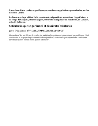 fronterizos deben resolverse pacíficamente mediante negociaciones patrocinadas por las
Naciones Unidas.

La firma tuvo lugar al final de la reunión entre el presidente venezolano, Hugo Chávez, y
su colega de Guayana, Bharrat Jagdeo, celebrada en el palacio de Miraflores, en Caracas,
sede del Gobierno.
Solicitarán que se garantice el desarrollo fronterizo
jueves 17 de junio de 2010 12:00 AM MARÍA TERESA LUENGO

Maracaibo.- "En una década de revolución socialista los problemas fronterizos no han tenido voz. Ni el
comandante ni su grupo de parlamentarios han ejercido acciones que hayan mejorado las condiciones
de vida de quienes habitan en los puntos limítrofes".
 