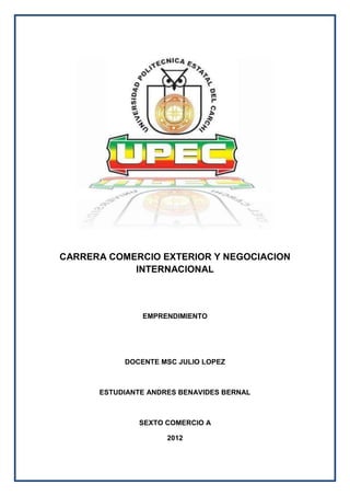 CARRERA COMERCIO EXTERIOR Y NEGOCIACION
            INTERNACIONAL



               EMPRENDIMIENTO




           DOCENTE MSC JULIO LOPEZ



      ESTUDIANTE ANDRES BENAVIDES BERNAL



              SEXTO COMERCIO A

                     2012
 