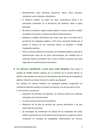 o Mantendremos  otros  derechos  educativos.  Becas,  libros  gratuitos, 
           comedores, aulas matinales, ordenadores. 
       o El  Gobierno  andaluz  no  subirá  las  tasas  universitarias  frente  a  las 
           previsiones  contenidas  en  el  decreto‐ley  del  Gobierno  sobre  el  gasto 
           educativo,  
       o No vamos a privatizar ningún hospital público ni vamos a permitir cambiar 
           la sanidad universal por el negocio de determinadas empresas. 
       o Adoptamos  medidas  alternativas  para  evitar  que,  pese  al  aumento  de  la 
           jornada  de  los  empleados  públicos  a  37,5  horas  semanales  dictado  por  el 
           Estado  al  tratarse  de  una  normativa  básica,  se  despidan  a  30.000 
           trabajadores públicos 
       o Pedir un esfuerzo adicional y temporal a los empleados públicos, tanto de la 
           administración  como  de  sus  entes  instrumentales,  por  medidas  que  se 
           extienden  desde  el  presidente  de  la  Junta  al  último  funcionario  que  haya 
           ingresado en la administración autonómica 
    

 Un  esfuerzo  equilibrado  y  justo  para  evitar  despidos:  Para  evitar  la 
   pérdida  de  30.000  empleos  públicos  por  el  aumento  de  la  jornada  laboral,  se 
   definen unas medidas de reducción de prestaciones que disfrutan los trabajadores 
   públicos. Siempre será mejor recortar los salarios que despedir.  
   Son  medidas  de  carácter  temporal  Los  empleados  públicos  recuperarán  sus 
   condiciones laborales cuando se recupere los ingresos, una vez que pase la crisis. 
   En este sentido se apuesta por: 
       o Suspender  los  permisos  de  jubilación,  las  licencias  previas  por  jubilación 
           anticipada y los contratos relevo 
       o La acción social y los premios de jubilación 
       o Reducción  de  los  días  de  permiso  por  asuntos  particulares  y  de  días 
           adicionales de vacaciones 
       o Se  homologan  las  condiciones  de  trabajo  de  los  empleados  del  sector 
           público empresarial con los de Administración general en aspectos como la 
           retribución  en  concepto  de  antigüedad,  indemnización  por  servicio, 



 LOS PGE ASFIXIAN ANDALUCÍA                                                                  3 
 
 