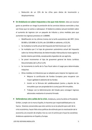 o Reducción  de  un  15%  de  las  cifras  para  dietas  de  locomoción  y 
           desplazamientos 
            

 En Andalucía se suben impuestos a los que más tienen. Sólo con recortar 
   gasto se pondrían en riesgo la prestación de los servicios básicos esenciales y ésas 
   son líneas que no vamos a sobrepasar. El Gobierno andaluz actuará también sobre 
   el  aumento  de  ingresos  con  un  paquete  de  tributos  y  otras  medidas  para  que 
   aumenten los ingresos previstos en 1.000M€. 
       o Modificación en los últimos tramos de la tarifa autonómica del IRPF. Entre 
           60.000 y 120.000€ al 23,5% y de 120.000€ en adelante, al 25,5%. 
       o Se multiplica la tarifa actual del Impuesto de Patrimonio por 1,10 
       o Se  multiplica  por  2  el  tipo  de  gravamen  autonómico  actual  del  Impuesto 
           sobre las Ventas Minoristas de Determinados Hidrocarburos hasta agotar la 
           banda máxima permitida, exceptuando al gasóleo de uso agrícola. 
       o Se  prevé  incrementar  el  tipo  de  gravamen  general  de  Actos  Jurídicos 
           Documentados del 1,2% al 1,5%.  
       o Se  incrementa  la  tarifa  de  la  Tasa  fiscal  sobre  el  Juego  para  determinadas 
           máquinas 
       o Otras medidas no tributarias que se adoptan para mejorar los ingresos son:  
                  Mejorar  la  certificación  de  Fondos  Europeos  para  recuperar  con 
                   mayor agilidad el adelanto de los fondos  
                  Insistir  en  la  fórmula  del  sale&leaseback  (venta  y  alquiler  de  los 
                   inmuebles que son propiedad de la Junta) para 94 inmuebles.  
                  Trabajar  con  la  Administración  del  Estado  para  conseguir  ingresos 
                   adicionales mediante el convenio firmado 
            

 Defendemos otra salida de la crisis. Andalucía, como ha dicho el Presidente 
   Griñán, cumple con la marca España, lo hacemos por responsabilidad pero a la 
   fuerza.  Estamos convencidos que este camino no es la solución para salir de la 
   crisis económica, hacen falta otras políticas de estímulo para la reactivación de la 
   economía y la creación de empleo. Ese va a ser el camino por el que los socialistas 
   Andaluces apostemos en España y Europa.  

 LOS PGE ASFIXIAN ANDALUCÍA                                                                   5 
 
 