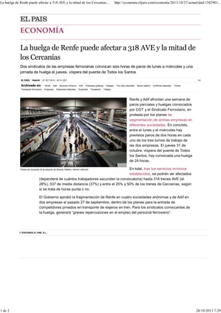La huelga de Renfe puede afectar a 318 AVE y la mitad de los Cercanías...

http://economia.elpais.com/economia/2013/10/27/actualidad/1382901...

Dos sindicatos de las empresas ferroviarias convocan seis horas de paros de lunes a miércoles y una
jornada de huelga el jueves, víspera del puente de Todos los Santos
EL PAÍS

Madrid

11

27 OCT 2013 - 20:14 CET

Archivado en:

Renfe

Transporte ferroviario

Empresas

Adif

Servicios mínimos

Relaciones laborales

AVE

Empresas públicas

Economía

Transporte

Huelgas

Tren alta velocidad

Sector público

Conflictos laborales

Trenes

Trabajo

Renfe y Adif afrontan una semana de
paros parciales y huelgas convocados
por CGT y el Sindicato Ferroviario, en
protesta por los planes de
segmentación de ambas empresas en
diferentes sociedades. En concreto,
entre el lunes y el miércoles hay
previstos paros de dos horas en cada
uno de los tres turnos de trabajo de
las dos empresas. El jueves 31 de
octubre, víspera del puente de Todos
los Santos, hay convocada una huelga
de 24 horas.
En total, tras los servicios mínimos
establecidos, se podrán ver afectados
(dependerá de cuántos trabajadores secunden la convocatoria) hasta 318 trenes AVE (el
28%), 537 de media distancia (37%) y entre el 25% y 50% de los trenes de Cercanías, según
si se trata de horas punta o no.

Trenes de Cercanías en la estación de Atocha, Madrid / SAMUEL SÁNCHEZ

El Gobierno aprobó la fragmentación de Renfe en cuatro sociedades anónimas y de Adif en
dos empresas el pasado 27 de septiembre, dentro de los planes para la entrada de
competidores privados en transporte de viajeros en tren. Para los sindicatos convocantes de
la huelga, generará “graves repercusiones en el empleo del personal ferroviario”.

© EDICIONES EL PAÍS, S.L.

1 de 2

28/10/2013 7:29

 