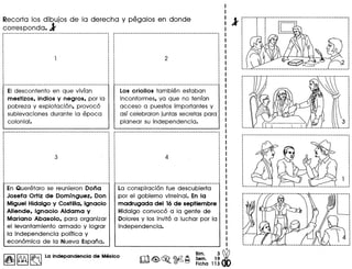 Recorta los dibujos de la derecha y pegalos en donde
correspanda. l'
EI descontento en que vivian
mestizos, indios y negros, por la
pobreza y explotacion, provoco
sublevaciones durante la epoca
colonial.
En Queretaro se reunieron Dona
Josefa Ortiz de Dominguez, Don
Miguel Hidalgo y Costilla, Ignacio
Allende, Ignacio Aldama y
Mariano Abasolo, para organizar
el levantamiento armada y lograr
la independencia polltica y
economic a de la Nueva Espana.
I~I~ ~ La Indepandencla de Mexico
Los criollos tambien estaban
inconformes, ya que no tenian
acceso a puestos importantes y
asi celebraron juntas secretas para
planear su independencia.
La conspiracion fue descubierta
par el gobierno virreinal. En la
madrugada del 16de septiembre
Hidalgo convoco a la gente de
Dolores y los invito a luchar por la
independencia.
l'r······· .
 