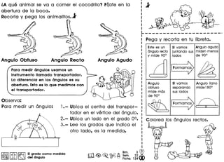 ~A que animal se va a comer el cocodrilo? FOateen la
abertura de la boca.
Recorta y pega los animalitos.l
")
Angulo Obtuso Angulo Recto Angulo Agudo
Observa:
Para medir un Cingulo:
Para medir angulos usamos un
instrumento lIamado transportador.
La diferencia en los angulos es su
abertura. Estoes 10 que medimos con
el transportador.
,,,,,,,,
.,
···
1.- Ubica el centro del transpor-
tador en el vertice del Cingulo.
2.- Ubica un lado en el grado 0°.
3.- Lee los grados que indica el
otro lado, es 10 medida.
~ I~ I~ EIgr?do como medida
~ lA ~ del angulo
Bim. 3~
m<@>~ ~~ Sem. 22
. ° Fiche. 124
Pega y recorta en tu libreta.
Este esun
angulo recto
y mlde 90°
cd··'/ .
!
:
.
Angulo
obtuso
mlde mas
de 90°
~
 l
. )
51vamos Angulo agudo
juntando sus mlden menos
lados de 90°
IFormam~ (/!2)..:::::...... ..
51vamos Angulo llano
separando mide 1800
sus lados
IFormam~ (/_._'
( I' )
Colorea los Cingulosrectos.
 