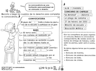 ~
Recorta y pega los cuadros de la derecha para completar
la convocatoria. l'
La convocatoria es una
invitacion para participar en
un concurso 0 evento.
CONVOCATORIA
EIgrupo der------;------~invitaa todos los alum-
I •••••••••••••••••••••••.•.••.•••••• I
nos de la escuela a participar en el gran
.._ - --_ _---_ .._ - -_ __ _- -----_ ..•
· .· 2 .: : .1 .••-_ •••••••••••••••••••.•••••••••••• _ •••••••• - ••••• __ •••• ------- ••••••••••••••• _---_ ••••••
BASES
EI tema sera r--·------·----3-·-···-·------~.
~-_.__ .._---_ .._-_ .._-----------~
Los carteles se realizaran en
4 : •~-------_ ••_ ••_ ••_-_ •••••_------_ •••_ •••••_ ••__ ••••••_ ••_--- •••__I
3. - Los trabajos se recibiran a partir
del lode febrero hasta el
r-------------·------------------- ..---- -- ···.
· .: 5 : •~ . ...._..__._.J
4.- Los mejores carteles seran premia-r ..-- ...------- .•..•.-------,
~~_~__~~_~ ~_~__.L-.-...--~---.----.J y una
· .: 7 : •
· .1 •• ---- •••_ .••_-_ ••• _.-
5. - ~~.J~!_~9_<?__~~!_~~~_.!~~_~~~~90por el
L. . .__. ~ j y las
maestras de r--------------------9----~--·--·--------- •
I:~IIitI~ La convocatoria
.rl1 Bim. 3 ~
~<@,~ ~~ Sem. 22 •
• Ficha 127
r------------ r---------------------
: 40 B 1 : medalla 7
:CONCURSO DE CARTELES 2:~-----------.-------- .._ .•. _ ....._--_._---------------_.
r;ia"Jmistad;'---;--~ r-dipio·mG---~--~
~----------------------------_. ~--------------------~
[~~~~~e}!~~~~~~~~~~~~f!~~I!0~~~~~~~]
r"ii"cie--jebarerc;-cie i-"2-003---~--~
~-------------------------------------------------_.
r-"6irec-t or--(j"e--esc-lj eiG-··~--j
1 --------------------------------------
f-Ed ucae i(S-ri"-Artrst"i"c a---;--~·_----------------------------------- 1
~-------------------_.
Con tus comparieros de grupo organiza
un concurso. Elabora la convocatoria
correspondiente. No olvides anotar las
fechas de entrega de trabajos, cuales
seran los pemios, qufen sera el jurado,
etc.
Te damos algunos temas que te pueden
servir:
- Concurso de inventos.
- Concurso de palabras desconocidas
- Concurso de baile.
- Concurso de chistes•
 