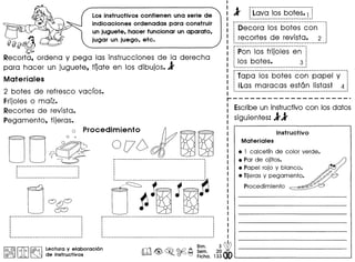 Los instructivos contienen una serie de
indicaciones ordenadas para construir
un juguete, hacer funcionar un aparato,
jugar un juego, etc.
fifjfj1}
Recorta, ordena y pega las instrucciones de la derecha
para hacer un juguete, fOate en los dibujos. l'
Materiales
2 bates de refresco vacros.
Frijoles a marz.
Recortes de revista.
Pegamento, tijeras.
O0
0 . Procedim'o 0 lento
~
o I ~
~
p-------------------------------,. .····._------------------.------------
CJ~~r------------------------------------~
· .· .· .· ., ,
, ,, ,
, ., .
~-----------------------------------_.
I@, @II ~ I ~ Lectura y elaboracion
@{}jf;'IJ J.A ~ de instructivos
0[76 ~~
----------------------------------------------i ,,
,,,
,
..--_ __ ._------------_ _ .._-------~
./~ 11 ! ~.
o ~~ ~
db
Bim. 3
" <ij> 0 Sam. 20'
m@>~. ~~ Ficha.133
l' p------------_ ... --------._-----
j Lava los bates. 1
._------------------------------
----------------------------------------------
Decora los bates can
recortes de revista. 2
-------------------------.--------------------
------------------------------------
Pan los frijoles en
los bates. 3
------------------------------------
i---····~-~--------~------------------~-------------------
~Tapa los bates can papel y
; iLas maracas estan listas! 4
,--------------------------------------_._-------------_ ...
r---------------------
I Escribeun instructivocan los datos
siguientes: 1'1'
Instructivo
Materiales
• 1 calcetfn de color verde.
• Par de ojitos.
• Popel rojo y blanco.
• Tijeras y pegamento •
Procedimiento
 