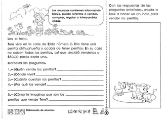Losanuncios contienen informacion
breve, puden referirse a vender,
comprar, regalar 0 intercambiar
cosas.
~L~~
Tere vive en la calle de Ejido numero 2. Ella tiene una
perrita chihuahuena y acaba de tener perritos. En su casa
no coben todos los perritos, as! que decidio venderlos a
$50.00 pesos cada uno.
Contesta las preguntas.
1.-l.Quien vende los perritos? _
2.-l.Donde vive? _
3.-l.Cu6nto cuestan los perritos? _
4.-l.Por que los vende? _
5.-l.Como te imaginas que son los
perritos que vende Tere?-- _
I:~IIitI~ Elaboracion de anuncios
~
Bim. 4
o Sem. 25 •
m~~ ~~ Ficha 139
Con las respuestas de las
preguntas anteriores, ayuda a
Tere a hacer un anuncio para
vender los perritos.
 