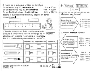 EI metro es la principal unidad de longitud.
En un metro hay 10 deefmetros. 1m = lOdm
En un Decrmetro hay 10 eentfmetros. 1dm = lOcm
En un Centrmetro hay 10 milfmetros. 1cm = lOmm
Recorta10 cuadros de la derecha y pegalos en donde
corresponda.l
r-----------,, ,
'- '
----------,, ,, ,L _
r--------,
l.Cu6ntas tiras como estas forman un metro? : :
Calcula a simple vista los cm de largo de los objetos:
Mrdelos con tu regia y com para el resultado.
Practica midiendo algunos objetos del salon.
medida a aja medida en em diferencia
I
~
Oem Oem Oem
OJ] > Oem Oem Oem
<:::::: J~ Oem Oem Oem
I~IIitI~ Estimaci6n de longitudes <@>m~.~ ~~. ~ WFicha 17 dO
I
I
:l :~ilf~~t~~: :~~-~tr~-~t~O-I L - - - - - - - - - - - - - - - - - - - - - -'
r--------.
: :_!~_!i~~~_:L _
l.Cu6ntos em tienen?
La cantidad de
metros multiplicada por
100 nos da el numero de
cm que buscamos.
27m=_cm
30m=_cm
18m=_cm
121m =_cm
49m=_cm
EI numero de cm
dividido entre 100 nos
da la cantidad de
m que buscamos.
AI multlplicar la
canfidad de km por 1,000
obtenemos el numero de
m que hay.
1500m=_m
800m =_m
2600m=_m
4 800m=_m
300m =_m
35km=_m
25km=_m
125km=_m
39km=_m
201km=_m
 