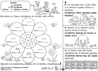 l
En mi escuela hay 1,236 nlnos
y el director quiere formar 6
equipos.
l.Cuantos ninos tendra cada
- ~
equipo?
Division
2 Cociente
6 ~Dividendo
Divisor 3 Residuo 0 Resto
~
())~
~0~ ~
Completa 10 figura dividiendo el numero del centro.
~
EI abuelo va a repartir 2,432
dulces entre 8 nietos.
l.Cuantos dulces Ie tocan a
"",r'"
cada uno?
~
1-------
: En el librero hay 835 Iibros
I repartidos en 5 estantes iguales.
: l.Cuantos libros hay en cada
: estante?
I
. ~ ' I
Recorta los problemas, pegalos en tu libreta y resuelvelos.l I
I
Bim. 1 dtmG~ ~ Sem. 5 1111
• Ficha 39
I~IIitI~ Problemas de division
 