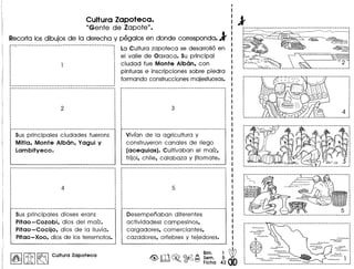 Culture Zepoteca.
IlGente de Zapote".
Recortalosdibujosde la derecha y pegalos en donde corresponda.l
._._-.-._-----------------_.-.-------------------._._--
La Cultura zapoteca se desarrollo en
el valle de Oaxaca. Su principal
ciudad fue Monte Alban. con
pinturas e inscripciones sobre piedra
formando construccionesmajestuosas.
Sus principales ciudades fueron:
Mitla. Monte Alban. Yagui y
Lambityeco.
Sus principales dioses eran:
Pitao -Cozobi. dios del malz.
Pitao-Cocijo. dios de la lIuvia.
Pitao- Xoo. dios de los terremotos.
I~IIitI~ Cultura Zapoteca
Vivian de la agricultura y
construyeron canales de riego
(acequias). Cultivaban el malz.
frijol. chile. calabaza y jitomate.
Desempenaban diferentes
actividades: campesinos.
cargadores. comerciantes.
cazadores. orfebres y tejedores.
Bim. 1 db<@, rIiT'J ~ ©.a A Sam. 5. •
~ • ~ t:'J Ficha 42
,,,,,,,~.~~:~ .~ ~o
~~ ...A.A.J>...
~, ,..A.AJ- •
~,
~ ~ ~1:..A.AJ- '
-----------------------_._-------------.---.------_ ....
~ ..A.AJ-
~
N
@S
 
