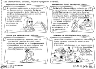Lee atentamente, colorea, recorta y pega en tu libreta.
EI maravilloso pueblo azteca se daba a conocer
en Cuba como rico y abundante. Cortes que
conoda las costumbres de los indigenas fue elegido
par Diego Velazquez, gobernador de esta isla,
para organizar y capitanear
una expedicion que
sin saber, marcaria
una de las aventuras
en la historia de
la humanidad.
- Las armas poderosas y resistentes contra las
rudimentarias y sencillas de nuestro pueblo.
- EI pensar que Cortes era su dios Quetzalcoatl.
- Los conflictos entre los grupos indigenas, que
fueron aprovechados por los espanoles.
- Las enfermedades traida por los europeos.
I
I
I
I
I
I
I
I
~~ [1K]~ La Conqu.la
Cortes Ilego a Tenochtitlcm en noviembre de 1519
y como la leyenda anuncio el regreso de Quetzal-
coati; Moctezuma creyo que era su dios y fue
tratado con amistad y respeto. Los espanoles ataca-
ron al pueblo durante una fiesta, mientras Cortes
estaba ausente; cuando regreso a Tenochtitlcm fue
derrotado el 30 de junio de
1520. Cortes hizo prisio-
nero a Cuauhtemoc
marcando la caida del
Imperio Mexica el 13
de agosto de 1521•
Los espanoles conquistaron otros territorios mesoame-
ricanos, los grupos que ofredan resistencia eran
exterminados.
AI dominar a los indigenas, a 10 vez que cambiaron
el nombre de Tenochtitlan
por Virreinato de
la Nueva Espana,
impusieron 10
religion cristiano.
Bim. 2
Sem. 10
Ficha 72
 