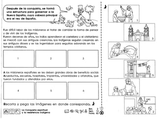 Despues de la conquista, se formo
una estructura para gobernar a la
Nueva Espana, cuya cabeza principal
era el rev de Espana.
Fue diffcil labor de los misioneros el tratar de cambiar la forma de pensar
y de vivir de los indfgenas.
Fueron decenas de anos, los indios aprendieron el castellano y el cristianismo
se mezcl6 can sus antiguas creencias. Los indfgenas segufan creyendo en
sus antiguos dioses y se las ingeniaban para seguirlos adorando en los
templos cristianos.
Alas misioneros espanoles se les deben grandes obras de beneficia social:
Acueductos, escuelas, hospitales, imprentas, universidades y orfanatos, que
fueron fundados y atendidos par ellos.
Recorta y pega las im6genes en donde corresponda. l
Bim. 2 ~
m<@> ~ ©:(2 A Sem. 13 •
• ~ :':':lFicha. 82
I~ IIt{.b I~ La Conquista espiritual
~ ~ ~ y la resistencia indfgena
l'f············· .
·
:~
·· .······ ~
··: 1
:.......... l .
 