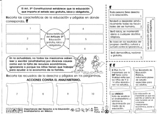 EI Art. 30 Constitucional establece que 10 educacion
que imparta el estado sea gratuita, laica y obligatoria.
Recorta las caracterfsticas de la educaci6n y pegalas en donde
corresponda. f
:----------------------------------------.
········~-------------_._------_._--------------_.~--_._._-_ .._----------------------------:
· .· .: 2:
· .· .· .· .~----------------------------------------,
~----------------------------------------.
········~----------_._--------------------------_.
Caracterrsticas
del Articulo 3°
Educaci6n
gratuita, laica y
obligatoria.
~---_._---_ ...._._----------_ .._---------.
········~-----------------_._------------_. __ ._-_.~---------------------------_._-----_._--'
········~--------------_._--_._-----------------_.
p----------------_._---------------------.
·········~-----_._---------------------------_._-_.
En 10 actualidad, no todos los mexicanos saben
leer y escribir (analfabetos) por diversas co usas
como son 10 falta de recursos economicos,
ignorancia 0 porque los ninos tienen que trabajar
para ayudar a 10 economla de 10 familia.
p ••••••••••••••• -------_ ••••••••••• _ ••• _-.
· .: lode persona tiene derecho :
: a la educaci6n. :
: 1 :
~ ... _----------_.-----_._-_ .. _----- ._I
:-Terlderti' ci'desarroilar' arm 6:':":· .: nicamente todas las facul- :
:tades del ser humano. 2 :
~------_ .._----_.---------_._-----------_.
:-.serti'Iaic"a:"5"e'·manfend"r6""""":· .: ajena a cualquier doctrina :
: religiosa. 3 :
~._--------_ .._._----------_._. __ ._._---_.
: Se basa en los resultadosdel :
: progreso cientrfico cultural y
: luchara contra la ignorancia. 4 :
~---------------------------.-----------_.
: Sera democratica, nacional :
· .: y gratuita. :
: 5:~._---------------_._-------------- I
-0
.en
>o~
o 0
0;:: 15
00>
E=0- .0
0.0
C C
'0 ~
0
0 0
00
;::
o 0
:J"D
"DC
a.> :J
oo a.>
~ en
r-------------------·
~ ..~ ,
:.. EI Plan9- 14.: implantado par 10
: SEPtiene como
: finalidadevitarque
: los ninosde 9 a
: 14anosabando-
f nen 105 estudios. ,
:4 ···~.j
=~~ ~
Recorta las recuadros de la derecha y pegalos en los pergaminos.
ACCIONES CONTRA El ANAlFABETISMO.
)"~~'~~~r~;~~~~'
: Educaci6n
i Publica.
: instrumentaplanes
: de estudio
: especialespara .
: 105 adultos. :
:c-------------s-~
~4-------_---------------!
,-------------_ ..-_.-----~. ... .•••I ~
· .· .: .· .
! 10 j [y~~·UN~~~~·········
: i: trata de erradicar :
: :: el analfabetismoy:
: :..: eliminar10 :
:.~ _ j : discriminaci6npor:
i>:media de 10 :
f!0l1.Alllr.r8lJllmportan~ia del Der~c~o a la Educaci6n ~ rr'J ~ @-Q A ~~. l~ • ! educaci6~.~
~ ~ ~ Analfabetlsmo en MexIco ~ ~. ~ ~ Fiche 83 ~}L --"~.!
,- _-------------------
··.....
··················· .· .'- i.............•................."' :
,•._----------_ ..-..------- .•~.......
·················· .· ..•..i...................•............................:
,•._---------_ .._--_.------~. .......
···················· .· .'..i "
[y~~.~d~'~~~i~~'~~....
: importante yo que nos:
: permite un sistema de:
: vida fundado en el :
: constante :
: mejoramiento :
: econ6mico, social y :
. I •
: cutural. ~.,
U[ .1.9.j
 