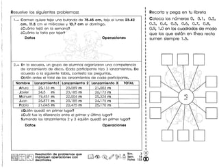 Resuelve los siguientes problemas:
1.- Carmen quiere tejer una bufanda de 75.45 em, teje el lunes23.42
em, 11.5 cm el miercoles y 10.7 em el domingo.
iCu6nto tejio en 10
iCu6nto Ie falta par
Datos
2.- En 10 escuela, un grupo de alumnosorganizaron una competencia
de lanzamiento de disco. Coda participante hizo 3 lanzamientos. De
acuerdo a 10 siguiente tabla, contesta las preguntas.
Obten antes el total de los lanzamientos de coda participante.
Nombre Lanzamiento 1 Lanzamiento 2 Lanzamiento 3 TOTAL
Arturo 25.133 m 20.089 m 21.003 m
Javier 24.5 m 23.185 m 26.173 m
Manuel 19.451 m 22.004 m 25.324 m
Juan 26.871 m 20.185 m 24.175 m
Pablo 21.045 m 22.475 m 25.170 m
iQuien quedo en primer lugar?
iCu61 fue 10 diferencia entre el primer y ultimo lugar?
Sumando los lanzamientos 2 y 3 iquien quedo en primer lugar?
Datos Operaeiones
I~II# I~ ~es~luci6n de problemas que
.M:" Impllquen operaciones con
decimales
Bim. 3 dbrlIl11 ~ ~ /f) @-Q ~ Sem. 18 •
~ ~ ~. <V r§)0 Fiche 103
Recorta y pega en tu libreta
Coloca los numeros 0, 0.1, 0.2,
0.3, 0.4, 0.5, 0.6, 0.7, 0.8,
0.9, 1.0 en los cuadrados de modo
que los que estan en linea recta
sumen siempre 1.5.
D
 