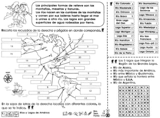 r-------------------f f Los 5 lagos que integran la
Regi6n de los Grandes Lagos.
- RIo de Alaska.
RIo mas importante de America.
- RIo entre Mexico y Guatemala.
- RIo que senala la frontera entre
Mexico y E.U.A.
- RIo de Argentina.
Las principales form as de relieve son las
montanas, mesetas y lIanuras.
Losrfos nacen en las cumbres de las montanas
y corren por sus laderas hasta lIegar al mar
o unirse a otro rfo. Los lagos son grandes
superficies de agua rodeadas por tierra.
Recorta los recuadros de la derecha y pegalos en donde correponda. f:----------2- -----. -.. ': 12
: , , ~ <l3
._---------------------, ~
;----------------------.. ,, ,
: 14 :, ,
, ,
-----------------------
: 16 .
----------------- 1
NORTE
•
;- .........................................• -.
: 21 :
----------------- 1
-----: 9- -:
----------------- 1
~----------------------:
, 10 .
----------------- 1
: 22----------------- 1
r----------------------.· .: 12 :
· .· .-----------------------
: 23
----------------- 1
En la sopa de letras de la derecha localiza con diferentes colores, 10
que se te indica. f f ~
~1~1l'3JRio. y logo. de America [l1<@, ~ ©d2 A,~:;.1~ Ii?
~ ~ LiE] ~o ~ l::l Fiche 11300
f [~~~~~~~J~~~~~~~~]
f-Rf~--Ma~k~~~i~-2-:
-----------------------,
f-iif~-O-ri~o~o--1-0-:
-----------------------,
r----------------------,
: Gran Logo :
t_~~J __?~? ~_~j
f"Lego -Superior -i:'-:
-----------------------,
fLag"o-Michigci~ -i9-:
-----------------------,
f--Logo" Erie-----2i":
-----------------------,
fR-Io"Hciriiiit-o~ ---3-:
-----------------------,
fR-Io-MagdaJe~a-9-:
------------------------
f-Rro-ii~i;~; --.---7-:
-----------------------,
fRf0 -de -ia- Platai3:----------------- 1
fiilo-Usumocintci s-:
-----------------------,r---------------------~
: Logo de los :
t_~_~~~~~_:>~__""_"~_~j
f"Lego -jitirioca- -22-:----------------- 1
fR"'~-Arii~~o~~~-i-1-:
----------------- 1
f"-Rf~-Y;;k6~------i-:
-----------------------,
fiiro- t;;issis-sippl -4-;
-----------------------,
fLago"Wirinlpe-g-i~----------------- 1
r---------------------~
: RIO San :
:__~!~~?_i~!?~}"~.:
fi.~go-p~o:':peS -23-:
----------------- 1
f-Lago-H;;i6-~---1-8-:
-----------------------,
fOtago-Oritaiio --2C):
----------------- 1
U 5 U M A C I N T A
W H X M E A C B L U
5 U P E R I 0 R I K
Y R L X IW N A C 0
Y 0 A Z E B T V B 'N
U N T L C Z A 0 M W
K M A L W J R K A 5
0 0 M IC H I G A N
N C A M A Z 0 N A 5
0 W Z K A IC L 0 5
 