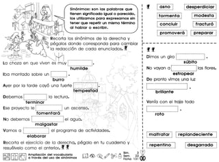 Sin6nimos: son las palabras que
tienen significado igual 0 parecido,
los utilizamos para expresarnos sin
tener que repetir un mismo termino
al hablar 0 escribir.
I
~ Recorta los sinanimos de la derecha V
 , pegalos donde corresponda para carnbiar
la redaccian de cada enunciados. f
~ ,- -:----==--~ Wl'----' -- c=::o
c--=::s--""-~ ~ --- .
La choza en que viven es muv i~...._ ....__ .._._---
hum
Iba montado sobre un f.·.·.·.·.·.·.·.·.·.·.·.·] •
burro
Aver por la tarde cava una fuerte
Debemos f··················jla lectura.: •• ••• J
terminar
Eseprovecto Ier.-.-.-.·.·.·.·.·.·.·.·.·.·.·.·.·.·.·.·.·.·.j un
fomentara
i-··--· __·_···-·--·_-_·_--~
No debemos : :el agI. • .1
malgastar
Vamos a f~~~~~~~~~~~~~~~~~~~~Jel programa de actividades.
elaborar
Recorta el ejercicio de la dere~ha, pegalo en tu
resuelvelo como el anterior.f" f
I@,@II C;.~ I ~ Amplioci6n del vocobulario rrr11 ~ ~ h9@.Qo A ~e.i~.
@(jjj01j JA. W 0 troves del uso de sin6nimos ~ ~ ~o (Jj/ ~ S Flcha
2~ W
131 00
~tormenta
--------------------
r-corlciLili---1._-------_. __._--_.!
---------- .._._---- ..
: modesta :. ._._------------------
--.--------------.-----
Dimos un giro L......................•
subito
r--------------------
No vavan a: las flores.1.- ---------_._.-
estropear
De pronto vimos una luz
r-- --_. --- - - --- - _. _. - -- - _•• - - -- - --I
, ., ., .I ---------------------------~ •
VenIa con el traje todo
i-----------------·_··_···,· .· .· ..'._-_. __ ._---._-_._. __ ._._~
r---··----------_··_-·
: maltratar :1- • __ • __ ••• I
 