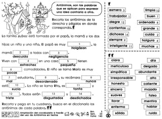 Antonimos, son las palabras
que se apliean para expresar
una idea eontraria a otra.
Recorta los ant6nimos de la
derecha y pegalos en donde
corresponda. f
)
La familia Juarez esta formada por el papa, la mama y los dos
i············· __·__··--··i
hijos: un nino y una nina. EI papa es muy : 1 :, la
·····Hoig6zan·····
mama r·······2·········1a todos con r·········3·········1.
desc·ufdo·· negiig'enci"ar----------- ..-..------- r ••••••••••••••••••••
Viven con : 4 : en una casa: 5 : tienen~ m .__ .u_. __ ~ : I ._ •• _._ ••• _~_~.J
estrechez pequena
r·········6···········1comodidades. EI nino se llama Mario es muy,
~----.---------.--._-_.
poces
t' ••------_ •••••••• _- -. r" ._-- ..••.•.....•.-- --- --- _..__•• r-· •• _--•••••••••• ---
: 7 : estudiante, : 8 : , su recamara : 9
······mai"···· des'orderlccio' ······niiii·co·····
esta r·······io······~.La nino se llama Rita, es r············i·i············jy
...·s·ucla···- ·········to·."Ci .
r········i"2········1.lodes estant •• 1
triste
:-·--·--··-i-~-·-·-·····l
. .._--_ ------_ .
disgustados
r········ ..__·..·········i
: 14 :y . . •..__ ......•.. -•....._ .
desdichados
Recorta y pega en tu cuadreno, busca en el diccionario los
ant6nimos de cada palabra. ff
1@1~1~ ~ AdmIPliaC"dlonAdetl,vc;>cabularitOat traves rrt $ ~ ©.t(2 A ~~~" 2~
®~ ) ~ ~ e uso e n onlmos en ex os [)b3;;;l ~. ~ ~ Ficha 140
p ••••••••••••••••••••
:esmero 3:~._.__ .._ _.~
r",rabajcido·i··i·l•.........................•
r·aie·gre··;2·1•.................•.•
r·CO·ri·te·ntos··;3j•........__ .
r·······················
: dichosos 14l•.......................•
r·siempre·9·1..._- ~ -.:
r··---······················.
: intellgente 11:
~ - ~
r----·---···----,
: buen 7:••••__ •••••••••• J
r························.
: ordenado 8:~._ •••••• __••_•••••••••• J
, _-.
: grande 51. .
r·cliidc···2·1..-_..............•
C~~)~~~~
r-·muchcis···6·1~ __ .._ .........•
ff
r···~i<:irCi····!
••••••••••••••• __ J
,,- .
: dia :I ••••••• _. _ ••••
r·met"i"cuio·so···l r·deigcido··l~ ••••••••••• __ ••••• _........ I•••••••••••••••••••••
r··simp6t"i"cCi···~ r···abij"ri·do-nte···l••••••••••••••••••••••••• I ••••••••••••••••••••••••••••
r··irresponsai,ie··· r··-Ciito···;,.............................. ~ _ ~
r···ho·nest"o····l ··ca·fient·e··~•.•........• -.._-_...... ......-........••...
r···················
: sincero :~._.........•• -...~
r···················
: suaves :••••••••••••••••••• J
r·················
: lIorar :................. .'
r······················
: enfermo
0i) ··s·6iido···!(jAt) .
mojado !
: •••••••••••••• j
: falso :.....................................
mentira :....................•
r··"hcbicr···l. .•.••......•••....••
•...•....•....
ruido
 