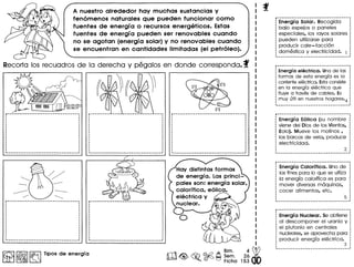 A nuestro alrededor hay muchas sustancias y
fen6menos naturales que pueden funcionar como
fuentes de energl a 0 recursos energeticos. Estas
fuentes de energl a pueden ser renovables cuando
no se agotan (energla solar) y no renovables cuando
se encuentran en cantidades Iimitadas (el petr6Ieo).
Recorto los recuodros de 10 derecho y pegolos en donde correspondo. f
~ ~ ~ Tipos de energfa m~~~~~~~.2~~
• 0 Ficha 15300
r····································
Energf a Solar. Recogida
bajo espejos 0 paneles
especiales, los ravos solares
pueden utilizarse para
producir cale-facci6n
domestica V electricidad.
r····································
Energfa elect rica. Unade las
formas de esta energfa es la
corrienteelectrica. Estaconsiste
en la energfa electrica que
fluve a traves de cables. Es
: muv utHen nuestroshogares.4
r····································
Energfa E6lica (su nombre
viene del Dios de los Vientos,
Eolo). Mueve los molinos,
los barcos de vela, produce
electricidad.
r····································
Energfa Calorffica. Uno de
los fines para 10que se utiiza
la energia calorifica es para
mover diversas maquinas,
cocer alimentos, etc.
Energfa Nuclear. Se obtiene
al descomponer el uranio V
el plutonio en centrales
nucleares, se aprovecha para
producir energia electrica.
3
 