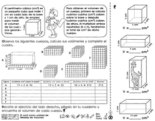 EIcentlmetro cubico (emS)es
un pequeno cuba que mide 1
em en cad a lado de la base
y 1 em de alto. Se emplea
para medir
el volumen
de los cuer - 5
pos geome- ,...
tricos.
Para obtener el volumen de
un cuerpo, primero se calcula
cuantos cubitos (ems) caben
sobre la base y despues
cuantos cubitos (ems) caben
de altura. AI multiplicar ambos
resultados (b x h), tendremos
el total de ems de dicho
cuerpo.
Observa los siguientes cuerpos, calcula sus volumenes y completa el
cuadro.
t
AEo
-0
,
,
,
,•.•1- _
Figura l.Cuantos cm3 sobre 10 base? l.Cu6ntos cm3 sabre 10altura? l.Cu6ntos cm3 en total? Volumen
A 12 X 3 = 36 12 X 3 = 36 36 X 6 = 216 216
B
c
D
E
F
Recorta el ejercicio del lade derecho, pegalo en tu cuaderno y
encuentra el volumen de cada cuerpo. f
~Ir;n;l biiiVil EIcm3 como unldad de n1 Ai) ©d:2 A /fJ Blm. 4 WL&J ~ Medida de Volumen lJb±l <@, ~ ~ ~ ~ ~ ~~~~ 1~~ 00
6em
V = cm3
~Q----- ...--------...~~
9 em
V = cm3
----
18 em
V = cm3
 