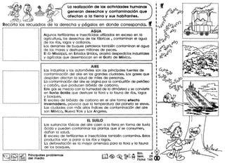 La realizacion de las actividades humanas
generan desechos y contaminacion que
afectan a la tierra y sus habitantes.
Recorta 105 recuadros de 10 derecho y pegolos en donde correspondo. f
r---------------···-----------
AGUA
Algunos fertilizantes e insecticidas utilizados en exceso en 10
agricultura, los desechos de las fabricas , contaminan el agua
de los rlos, logos y oceanos.
Los derrames de buques petroleros tambien contaminan el agua
de los mares y destruyen millones de peces.
EIrlo Missisippi, en Estados Unidos, arrastra desperdicios industriales
y agrlcolas que desembocan en el Golfo de Mexico.
AIRE
Las industrias y los automoviles son las principales fuentes de
contaminacion del aire en las grandes ciudades. Los gases que
despiden afectan 10 salud de miles de personas.
La contaminacion del aire se origina por 10 combustion de petroleo
y carbon, que producen bioxido de carbono.
Estegas se mezcla con 10 humedad de 10 atmosfera y se convierte
en lIuvia 6cida que destruye 10flora y 10fauna de rlos, logos
y bosques.
EI exceso de bioxido de carbono en el aire forma efecto
invernadero, provoca que 10 temperatura del planeta se eleve.
Las ciudades con mas altos Indices de contaminacion del aire
son Mexico, Nueva York y Los Angeles.
EL SUELO
Las sustancias toxicas del aire caen a 10 tierra en forma de lIuvio
acida y pueden contaminar las plantas que Slse consumen,
darian 10 salud.
EI exceso de fertilizantes e insecticidas tam bien contamina. Estos
productos van a parar a los rlos y logos.
La deforestacion es 10 mayor amenaza para 0 flora y 10 fauna
de los bosques.
~ ~ I~ I Principal~sproblemas
~ I.:iEJ del medlo
A 81m. 4~
[0$ ~ ~~ Sem. 29
~ 0 Flcha 165
r····~···-·············.····_·. .. ...
 