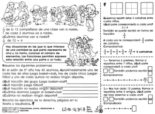 Queremos repartirestas 3 cartulinas entre
cuatro ninos.
(,Que parte corresponderra a coda uno?
3 : 4
Tambien se puede escribir en forma de
fraccion: 3
4
A coda uno Ie correspondera .1. partes
de cartulina. 4
Hoy situaciones en los que 10 que intereso Comprobamos:
de uno contidod es que porte represento de 3 3 3 3 12
otro y no tonto, conocer el numero de "'4+"'4+"'4+"'4= ""4=3 cartulinas
elementos. Los frocciones permiten expresor L. _ - - - - - _ - - - - - - - -- - _ - -
esto reloci6n entre uno porte y un todo. ~ Lr: 1.- Tenemos 6 pasteles. Vamos a
Resuelve los siguientes problemas: '«, II repartirlos entre 7 nhios. (,Que parte
correpondera a coda uno? D
En el salon de 5° ana hay 45 alumnos. Aproximadamente uno de : D:DTambien podemos escribir D
coda tres de ellos juega basket-ball, tres de coda cinco juegan I Comprobamos:
futbol y uno de coda quince no realiza ningun deporte.: 0-+-+-+-+-. +_+_=4
7
2
iQue fraccion del grupo juega basket-ball? I
iQue fraccion juega futbOI?__ ------ _-_-_-_-_-_-_-_-_-_-_-_-_-_-_-_- t--------------------
iQue fraccion no realiza ningun deporte? I 2.- Nos han dado 12 paletas. Vamos a
-----------iCu6ntos alumnos juegan el basket-ball I repartirlas entre 4 amigos. (,Que parte
iCu6ntos no realizan ningun deporte? - -_-_-_-_-_-_-_~-_-_-_-_-_-_-_~-_-_~-: del .total dare~os a coda uno? . D
Recorta 105 ejercicios de la derecha, pegalos en tu : D·D Tamblen podemos escnblr I i
libreta y resuelvelos.f I Compruebalo:
~[iJ~ ~~~~~~nes como relaciones 0 m~ ~ ~~ i~a1~~~ -+-+-+-+-=0
~~ ~~~ .
+de 10 12 companeros de una close van a nadar.
1 de coda 3 alumnos va a nadar.
iCu6ntos alumnos van a nadar?
_1 de 12 - 4
3
,,,,,,...••.••...• ,..•..•.•..•...•..
,,,,
..
,
,
···,.•...----,.- •........ -
,,,
·,
,....._- ,.-_ .
·,
··,
.
 
