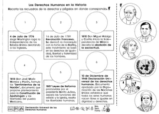 Los Derechos Humanos en la Historic
Recorta los recuadros de la derecha y pegalos en don de corresponda. f
•.•................... ....•.•••..
/..... '.
, ., ., ., ., ., .: 1 :
· .· ,· .· ,. .. ,
. .. .. ..
4 de Julio de 1776
Jorge Washington logra 10
Independencia de los
EstadosUnidos derrotando
a los ingleses.
..............----' 
, ., .· ., .· .: 4 :
· .· .· .· ,. ,. ,
.",. "
,-------- ....... ....
••.•...•. _- ........•.
1813 Don Jose Marla
Morelos y Pavon, formula
los "Sentimientos de 10
Nocion ", documento que
propone planteamiento
para 10 Constitucion de
Apotzingon y las
Iibertades del pueblo
Mexicano.
10 de Diciembre de
1948 Declorocion Uni-
versa~ de los derechos
humonos. Documento
aprobado por 10 Orga-
nizacion de las Naciones
Unidas establece que
todos los seres humanos
nacen Iibres e iguales en
dignidad y derechos.
ro~~.~~ ~~~.3i~Fiche 17400
.. -..---..
.......... . .
, .· ., .· .· .: 2 :
· .· .· .· .· .· ,. .. .. ..
14 de Julio de 1789
Revolucion Fronceso.
Se derroco 10 monarqula
con 10 toma de 10 Bastilla,
este movimiento se baso
en los derechos de igual-
dad, Iibertad y fraternidad
de los hombres.
,•.......................
........ ......
· ., ., .· .· .· .! 5 ':
· .· .· ,. ,
· ,. .. .....-_----'0.. • •
.. .,'
••...•....•.........••..•
1857 Leyes de Reforma
promovidas por el
presidente Benito Juarez,
separa las funciones del
estado y 10 iglesia, resalta
las Iibertades human as.
Declaracion Universal de los
Derechos Humanos
1810 Don Miguel Hidalgo
y Costilla Inicia 10 Inde-
pendencia de Mexico
decreta 10 obolicion de
10 esclovitud.
•••....•..... -.•...-..
/..... . .
. ., ., .· .· .· .: 6 :
· .· ,· ,· ,. ,. ,
. .. .. .
..------ ..
. .
....
······,
··,,
.
......---- ....
........•....
.............•.•...
.::..... . .
. .. .. ., ., .· .· .: :
· ,
· .· ,· .. .. .. ...
 