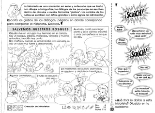 La historieta es una narraci6n en serie y ordenada que se i1ustra
con dibujos 0 fotografias, los di610gosde los personajes se escriben
dentro de crrculos U ovalos lIamados "globos". Los sonidos de los
ruidos se escriben con letras grandes y entre signos de admiraci6n.
Recorta los globos de los di610gos, pegalos en donde corresponda
para completar 10 historieta. Colorea. f'
Asustada, corrio para lIegar
pronto V en el camino encontro
a unos companeros a los que
les dijo. ..., '"
...•....
Claudia vive en un lugar muv hermoso en el campo,
hay un bosque, pajaros, mariposas, venados V muchos
animalitos, tambien hay un rio.
Una manana, cuando se encaminaba a 10 escuela, se
ovo un ruido muv fuerte V desconocido. ~ /i , ,.-' :..
sf ~ ... ~ ",' " ~,':,' ;" 1'1 ....
~rf ~~~ __:~:~::,:S'';':'/' '/r~ ------------------
/jV ~ _ " , " ,:' :'. ':".' , ~ ~ <, f-:
:c (~~Bi: :::"'»7,/V /i ,'~ 1'- Gli
& :,' ':" OJ
~ ,SY?, Los habitantes del pueblo alarmados,
CV~ se reunieron V decidieron investigar••••
••••.•.......... " ~ •••••........... "
... ~~g.~~~.sc~~.t.~?!q~C?.r~::.::.1EIruido se escucho ( ,
". ' ,,,' atro vel..... I
•• " '" , I ,<,..
... , '.~ ;.,' " : ,"; ,,; I' __ , .
•• I" , " I ~ I I ,1 I I I J' , I I
... "'''' "' I',' I I~',' !. , ' .•'
............... __ ' ~ .. : : /' ;,'
'... rj .. '..' . ';-
., ~ ..::..~.'.:. :~_ ..:":.
"--- ...
I' ( I I j  ~ i....~.....:~.. '-----'....
I' ,,'", II '1,1 / I" •• "'" , ••••••.•--- ••••••••••.••• "
,,'" ,,(.. " I, I ,. ',I ,.. ,
j." :" '{ / ~, '.: !/ ~,,, ~ ••
,', ,.' :
, '
, ,
-.,,,,
.•......._-_ ...•
Bim. 4
Sem. 32
Ficha 176
I:~I~ I'itICreacion de historietas
iQue final Ie darras a esta
historieta?Dibujalo en tu
cuaderno
 