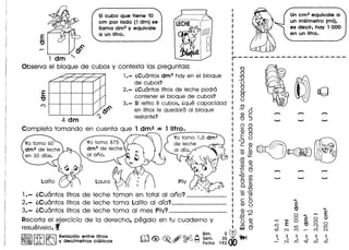 EIeubo que tiene 10
em por lade (1 dm) se
llama dm3 y equivale
a un litro.
1dm
Observa el bloque de cubos y contesta las preguntas:
1.- (,Cuontos dm3 hay en el bloque
de cubos?
2.- (,Cuontos Iitros de leche podro
contener el bloque de cubos?
3.- Si retiro 8 cubos, (,que capacidad
en Iitros Ie quedaro al bloque
restante?
4 dm
Completa tomando en cuenta que 1 dm3 =
Un em3 equivale a
un milrmetro (ml),
es deeir, hay 1 000
en un litro.
'"0
o
~
o
o0.
o
o
o .
<0 g'"0 :J
o 0•.... '"0
<D 0
E 0
':J
C <D_ c
<0 <0
en+::::
0Ci5 <0
<0 :J
-CO"
'<0 en••.•. <0
o .....
0.<0
_'"0
<0 0Ci5
c c
<0 8
<O':J.0-
0;:: <0
o :J
~O"
3;W~
19200
1.- iCu6ntos Iitros de leche toman en total al ano? _
2.- iCu6ntos Iitros de leche toma lalito al dfa? _
3.- iCu6ntos Iitros de leche toma al mes Pily? _
Recorta el ejercicio de la derecha, pegalo en tu cuaderno y
resuelvelo.f
rI'V Ai) ~ A Bim.
[U;±d ~ ~ (f? ~ ~ s~m.• Flcha
~ ~ ~ Relacion entre litros
~ ~ ~ y decfmetros cubicos
t')
E"C
t')
0 t') E
0
E 0 0
E 0 0
L!)
"C
N 0
. L!)
• L!)
(X) N ('f) ,..... ('f) N
I I I I I I
• • . • • .,..... N ('f) o;::t L!) -0
 