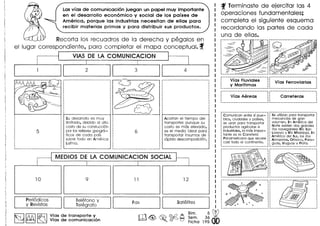 f Terminaste de ejercitar las 4
operaciones fundamentales;
completa el siguiente esquema
recordando las partes de coda
una de ellas.
Lasvfas de comunicaci6n juegan un papel muy importante
en el desarrollo econ6mico y social de los pafses de
America, porque las industrias necesitan de ellas para
recibir materias primos y para distribuir sus productos.
Recorta los recuadros de 10 derecha y pegalos en
el lugar correspondiente, para completar el mapa conceptual ..f
VIAS DE LA COMUNICACION
_~ . . __ . o__ . . __ ._._
. .
VIas Fluviales : VIas Ferroviarias :
y Marltimas : :
---------------------------, ---------------------------,
------------------------~--- -.---------------.-_.------· . .· . .: VIas Aereas : Carreteras :
· . .· . .
-S~'Ctiliz"c;~-p~~~-;r~~-sp~rt~~-:
mercanclas de gran :
volumen. En America del :
Norte existen dos grandes :
rlos navegables: RIo San :
Lorenzo y RIo Missisippi. En :
America del Sur, los rlos :
Amazonas, Orinoco, Para- :
guay, Uruguay y Plata. :
Comunican entre sl pue-
blos, ciudades y palses,
se usan para transportar
productos agrlcolas e
industriales, la m6s impor-
tante es la Carretera
Panamericana que recorre
casi todo el continente.
Su desarrollo es rnuy
Iirnitado, debido 01 alto
costa de su constucci6n
por los relieves g90gr6-
ficos de coda pais
sobre todo en America
latina.
Acortan el tiempo del
transporte: aunque su
costa es mas elevado,
es el medio ideal para
transpo(tar insumos de
rapida descomposici6n.
I
! MEDIOS DE LA COMUNICACION SOCIAL I
II I
10 9 11 12 ,
,
,
,,
,
,
·,
······,
.--------------------- 1
______________F__CJ__x ~11 SCJ__t__E§__Ii__tE7__S 1 . _
m~~~~d~~19~db
PE7ri6dicos
y RE7vistCJS
TE7IE§fono y
TelE§grCJfo
~ f!Gl ~ Vias de transporte y
~ ~ ~ VIas de comunicaci6n
 