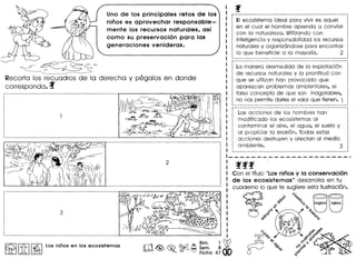 Uno de los principales retos de los
ninos es aprovechar responsable-
mente los recursos naturales, as!
como su preservaci6n para las
generaciones venideras.
I
~-===
Recorto los recuodros de 10 derecho y pegolos en donde
correspondo. f
~ I'itII~ IlOS nitios en los ecosistemas
i-·-···--------------~·----------------·----·---·-··--------
···,,
,,
··,
,,
,
,
,
·,
·,
,
·
EI ecosistema ideal para vivir es aquel
en el cual el hombre aprenda a convivir
con 10 naturaleza. Utilizando con
inteligencia y responsobilidad los recursos
naturales y organiz6ndose para encontrar
10 que beneficie a 10 mayorfa. 2
r····················································· ..•••••
, :
: La manera desmedida de 10explotaci6n :
· .: de recursos naturales y 10 prontitud con :
, .: que se utilizan han provocado que :
· .: aparezcon problemas ambientales, el :, ,
: falso concepto de que son inagotables, :
· .: no nos perrnite dories el valor que tienen. 1 :~M WW ~ V __ • am:
i----~------~-~--~---------~~------~---- __-_-_K--_.---------
: Las acciones de los hombres han
·: modificado los ecosistemas al
·: contam'inar el aire, el agua, el suelo y
·: 01 propiciar la erosi6n. Todas estas
: acciones destruyen y afectan 01 medio,
: ambiente. 3
fff
Con el titulo "Losninosy la conservaci6n
de 105 ecosistemas" desarrollo en tu
cuoderno 10 que te sugiere esto ilustroci6n.
~
do ~~
'6"0
.:><:'
~()
0°«(j
 