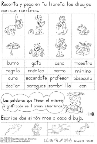 Recorta y pega en tu libreta 105 dibujos
con sus nombres.
[ [~~ ~ ••..•. - •.•• _ •. _ .•.•.••••••••.•.•.••••••.••.•.••••.•••.••••• ~ •• _ ••.•.•.••.•.••.•.••••.• _ .••.•.•.•.•.•.•••••.•.•.•••.•••••.••• J .•••.•••.•.•••.••••. ~ .•.•.•.•.•••.•.••••.••••••.•.••• " .•.••.•..•.••••• ~ ••••.•.•••••.•••.•••••.••. "" .•.•.• " .••..••.•••.•••••.•.•.•••••.•••••
····· ..·········· ..···· ..· ..··· ..······ r····--_···· ..····· --.-_ ,- .
......?~~~?,8?!? ?~~?...!r--r1?~~!~?
regalo ! medico perro i minino
··········~~~·~·········~~~~~d~f~p~~F~
r
---·.- ·.·-·------ .. -.----.r-·.- .. -·--- .. - --- .. -.. - -.-. - , - - ~ -.-.-- r---· -.- -- -.. - .
doc tor i paraguas sombr I IIOf canL __ _._.._ _ __.__ _._ _._ _._.__._ __ _ _ .
Las palabras 9ue tienen el nnisnno
sign iF'icado se II annan sinon innos.
._--------------------------------------------~
Escribe dos sin6nimos a coda dibujo .
.......... - ,..__ _-- -_. __ ---_ __ --., __ .
~ i ~~o .')' i4'~.ir=~'rI'~;;};': czjff?J
~' , EE.L--- - . ~~/
: W"·0' ::::;~c: : ~: ~ : ---r-- : I
, . ,
, , ,
• D •• ~ ••••••••••••••••••••••••••••••••••••••••••••• oJ ••••••••••••• _ •••••••••••••••••• _ •••••••••••••••••••••••• '- • " •••••••••••••••••••••••••••••••••••••••••••••••• l,. •.•.••.•.•.••••••••.•••••••••.•••.•••.•••••••.•.••••••.••••
r£{IjJ~ I ~ Ildentific~ci6n ~e.Sin6nimos rr11 :If;. f
o
Af}@d:/o·A
@ J ~ Pensamlento Loglco ~ ~ ~ W ~ I:=J Semana 20 Ficha 88
 