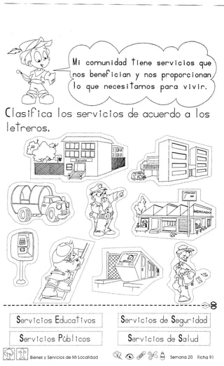 Mi comunidad tiene servlclos 9ue
nos benerician y nos proporcionan
10 9ue neces itamos para v ivir.
ClasiFica 105 servicios de acuerdo a 105
ietreros.
I
c==J
.. "~....- -- ~.. - •. •. ,~ " ."_______________________________________________ 0
Servicios Educotivos
Servicios Publ icos Servicios de Solud......................... ~ --......•......... - - _ .'
~ Iif I Bienes y Servicios de Mi Localidad ~o ~ , ~ ~ Semana 20 Ficha 91
 