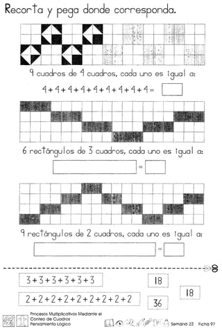 Recorto y pego donde correspondo.
9 cuadros de ~ cuadros, cada uno es igua I a:
~+~+~+~+~+~+~+~+~= c=J
6 rec t6ngu Ias de 3 cuadros, cad a uno es igua I a:
I 1=0
9 rec tangu Ias de 2 cuadros, cada uno es igua I a:
1 1=0
----------------------------------------------S0~c::/O
[)_~~i):i3-~)~I]-J(
! 2+2+2+2+2+2+2+2+2
36
t - ~. - ~~- ••••• "I
: 18 :I•• ~ •••••••• __ .'
~ ill]
Procesos Multiplicativos Mediante el
J$;;!) ,D~,Conteo de Cuadros rT11
~)~ ~~ Pensamiento L6gico l!b±d €
 
