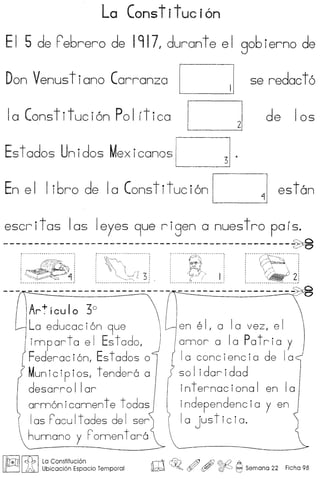La Constituci6n
E I 5 de rebrero de 1917 I durante e I gob ierno de
Don Venus t i ano Carranza C se redact 6
la Constituci6n Pol rtica l= de los
Est ados Unidos Mexicanas [~ .
En el I ibro de la Constituci6n C est6n
escritos los Ieyes 9ue rigen a nuestro pars.
----------------------------------------------~A5
.......~~....~~/.;'~;;...... ~...~-........ f·····/:.~.·~.·,:~·-······:
C;~~'~ ~><13. .... 1{<~)2:
----------------------- ------------------~
Art leu I0 3°
La educaci6n 9ue
imparta el Estodog
Federac i6ng Est ados 0
Munic iP ios, t endero 0
desarro I lor
orm6n icomen t e t odos
Ios rocu It odes de [ ser
humono y romen t oro
I~II£b ILa Constitucion
~ ~ Ubicaci6n Espacio Temporal
en e II a Ia vez, e I
onnor 0 10 Potria y
10 conciencio de 10
so I idor i dad
internocionol en 10
independencio y en
I a just icia.
ro c@Jo ~ , ~ ~ Seman a 22 Ficha 98
 