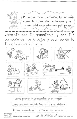 ·~-~~
no tener accidentes. Can algunos
casas de la escuelol de la casa y en
Ia v ia pub Iica pueden ser pe 1igrosos.
_____________________________________________~.c
(omen ta can tu maes trota) y can f~
companeros los di6ujos y escri6e en tu
I ibret0 un comen tor io.
~
~ .....~~ ...•
Conno prevenir aeeidentes en el Hogar. :
....~.- -- - - - - .-- ..- - - - - - - - - --- .-- - - .'
Como preven ir aee identes en Ia V ia Pub Iieo. i
...• -.-.0 .. •.....• - --_. __ · · -.· __ _ .. _ ..•... _. ..•.....•......... _ •• __ •............•.. _ .
_ - __ __ - _-_ .. _- .
: ~~.~~ ...P..r..~.~~~.I.~ ~~~..i..~~~.!.~.~..~~~.~~.~.~~~..I.~~ .
~ [ft I Prevenci6n de Accidentes , ~~ ~ c¢J Semana 22 Ficha 101
 