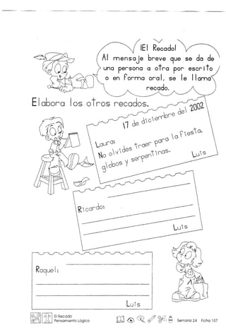 "V
iEI Recado!
nnensaje breve 9ue se da de
una persona a otra por escrito
o en Pornna ora II se Ie IIanna
recado.
Ela60ra 105 otros recados.
.-OU('O~  0 ~ .e
s
' 0,
--- 00('0
... . 'es ('oe(' ,
'0 0 f  0 ~. OS
SoDOS ~ S8
1
V
80
0 .
d  7SJJl
1 68 6i C'810
DI8
8
Luis
Ro9ue I:
m& ~o ~ ~ ~ Semana 24 Ficha 107
 