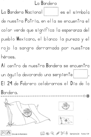 La Bandera
La Bandera Nacional ~ es el sfnnbolc
de nues tra Pat ria, en e IIa se encuen tra e I
color verde 9ue signiFica 10 esperanza del
pueblo Mexicano, el blanco 10 pureza y el
rojo 10 sangre derrannada por nuestros
heroes.
AI centro de nuestra Bandera se encuentro
un 6gu iIa devorando una serp iente ~ .
EI 2~ de Febrero celebrannos elOra de 10
Bandera.
----------------------------------------------~~ ~/~
~~1
L~~,.-- _-_ .
~ I~IDia de la Bandera
rrl ~'" Ai) mQ A,
lJh±:d <@:, ~o (5Y ~ t=:I Semana 24 Ficha 109
 