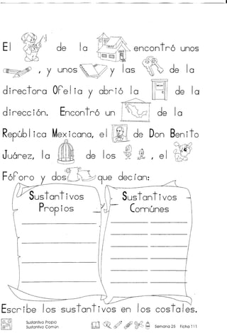 EI de 10 r~ _ encontro unos
~BE mE 8~
~ , y unos,,=Y y 105 ~ de 10
d ireet ora OF'e Ijay a6r i0 1a ~[=;[~de Ia
direccion. Encontro un ~2 de 10
Repu61 ico Me>;,icanal e I JIlL de Don Benito
Juarez, 10 ~ de 105 ~ 1, el ~
FoF'oro y dost~~~ 9ue dec (an:
Sustantivos Sustantivos
Propios Connunes
Escribe los sustantivos en los costales.
l@c3f! s.ustantivo Propio
@ ) Sustantivo Comun m~o ~ , ~ ~ Semana 25 Ficha 111
 