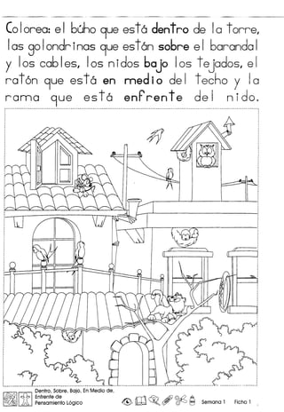 CoIorea: e I buho 9ue est a dent ro de Ia torre,
Ias goIondr inas 9ue estan sobre e I baranda I
y Ios cab Ies, Ios nidos bajo Ios t ejados, e I
raton 9ue esta en medio del techo y la
rama 9ue es to enP ren t e de I n ido.
#
Dentro, Sobre, Bajo, En Medio de,
~ ~ Enfrente de rr'1 ~ /Jf} @£{ A
~ ~ Pensamiento logico ~ lW ~. ($Y ~ c=J Semana 1 Ficha 1
 